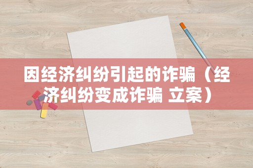 因經(jīng)濟糾紛引起的詐騙（經(jīng)濟糾紛變成詐騙 立案）