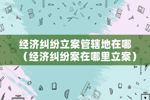 經濟糾紛立案管轄地在哪（經濟糾紛案在哪里立案）