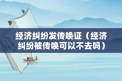 經濟糾紛發傳喚證（經濟糾紛被傳喚可以不去嗎）