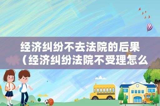 經濟糾紛不去法院的后果（經濟糾紛法院不受理怎么辦）