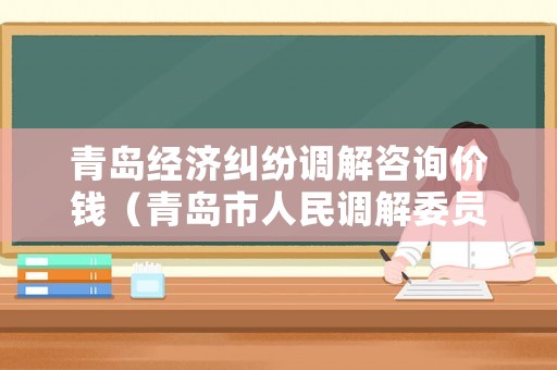 青島經濟糾紛調解咨詢價錢（青島市人民調解委員會電話）