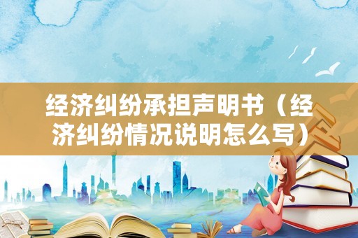 經(jīng)濟(jì)糾紛承擔(dān)聲明書（經(jīng)濟(jì)糾紛情況說明怎么寫）