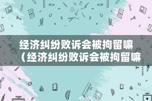 經濟糾紛敗訴會被拘留嘛（經濟糾紛敗訴會被拘留嘛）
