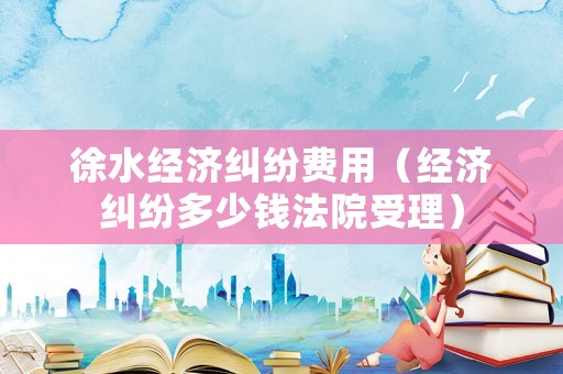 徐水經濟糾紛費用（經濟糾紛多少錢法院受理）