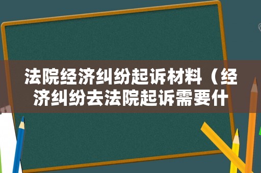 法院經濟糾紛起訴材料（經濟糾紛去法院起訴需要什么材料）
