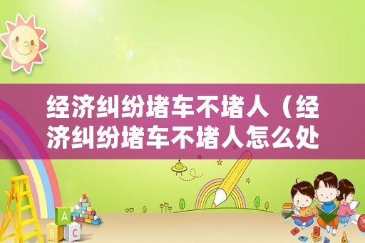 經(jīng)濟(jì)糾紛堵車不堵人（經(jīng)濟(jì)糾紛堵車不堵人怎么處理）