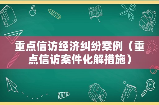 重點信訪經(jīng)濟糾紛案例（重點信訪案件化解措施）