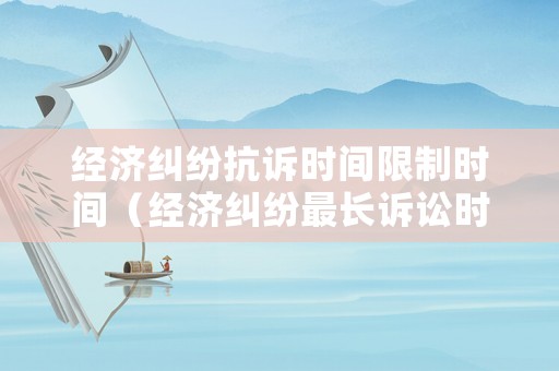經濟糾紛抗訴時間限制時間（經濟糾紛最長訴訟時效）