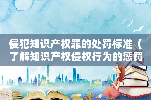 侵犯知識產權罪的處罰標準（了解知識產權侵權行為的懲罰規定）