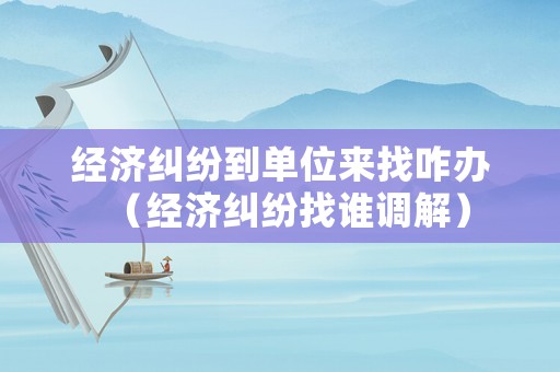 經濟糾紛到單位來找咋辦（經濟糾紛找誰調解）