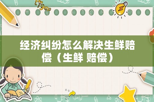 經濟糾紛怎么解決生鮮賠償（生鮮 賠償）