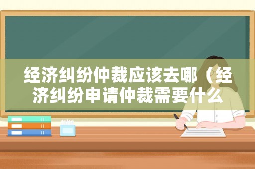 經(jīng)濟(jì)糾紛仲裁應(yīng)該去哪（經(jīng)濟(jì)糾紛申請仲裁需要什么材料）