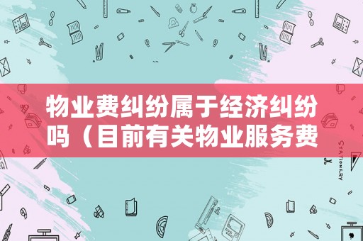 物業費糾紛屬于經濟糾紛嗎（目前有關物業服務費的糾紛都有哪些?）