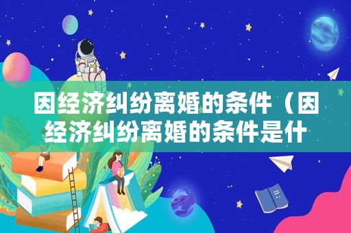 因經(jīng)濟(jì)糾紛離婚的條件（因經(jīng)濟(jì)糾紛離婚的條件是什么）