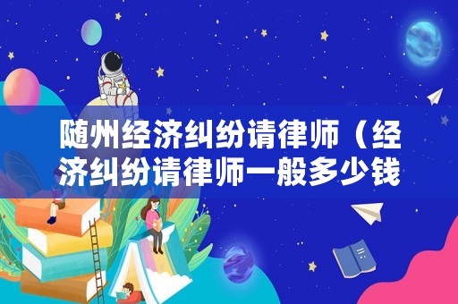 隨州經(jīng)濟(jì)糾紛請律師（經(jīng)濟(jì)糾紛請律師一般多少錢律師收費(fèi)標(biāo)準(zhǔn)）
