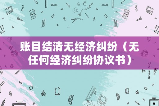 賬目結(jié)清無經(jīng)濟(jì)糾紛（無任何經(jīng)濟(jì)糾紛協(xié)議書）