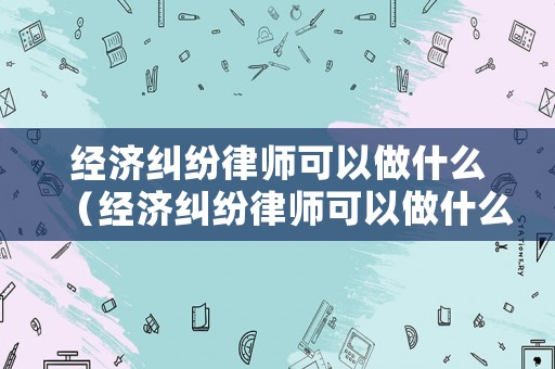經(jīng)濟糾紛律師可以做什么（經(jīng)濟糾紛律師可以做什么事情）