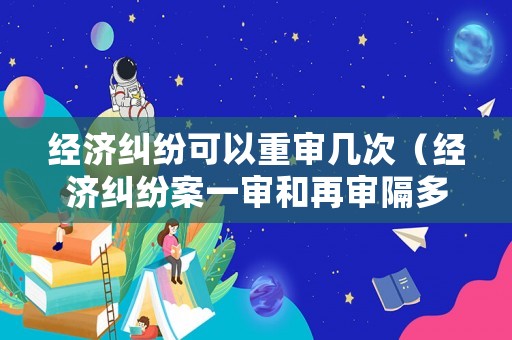 經(jīng)濟糾紛可以重審幾次（經(jīng)濟糾紛案一審和再審隔多久）