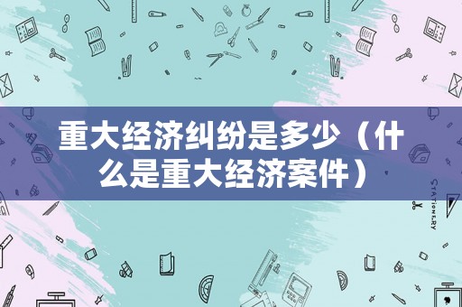 重大經濟糾紛是多少（什么是重大經濟案件）