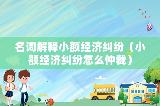 名詞解釋小額經(jīng)濟(jì)糾紛（小額經(jīng)濟(jì)糾紛怎么仲裁）