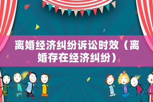 離婚經(jīng)濟糾紛訴訟時效（離婚存在經(jīng)濟糾紛）