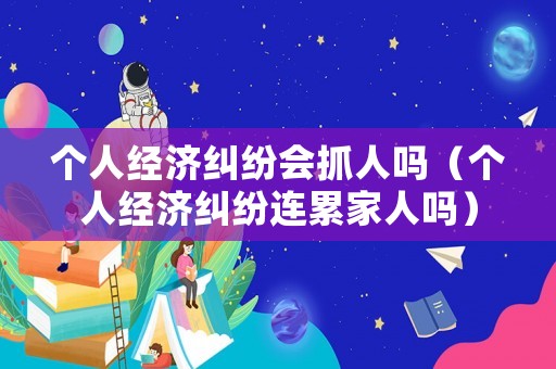 個人經濟糾紛會抓人嗎（個人經濟糾紛連累家人嗎）
