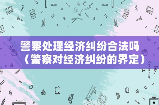 警察處理經濟糾紛合法嗎（警察對經濟糾紛的界定）
