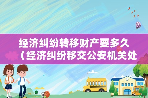 經(jīng)濟(jì)糾紛轉(zhuǎn)移財產(chǎn)要多久（經(jīng)濟(jì)糾紛移交公安機(jī)關(guān)處理期限是多久）
