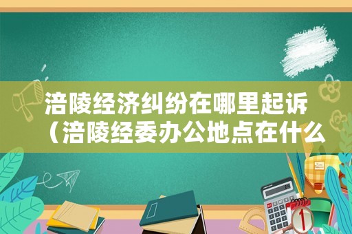 涪陵經(jīng)濟糾紛在哪里起訴（涪陵經(jīng)委辦公地點在什么地方）