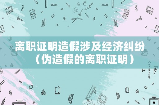 離職證明造假涉及經(jīng)濟糾紛（偽造假的離職證明）