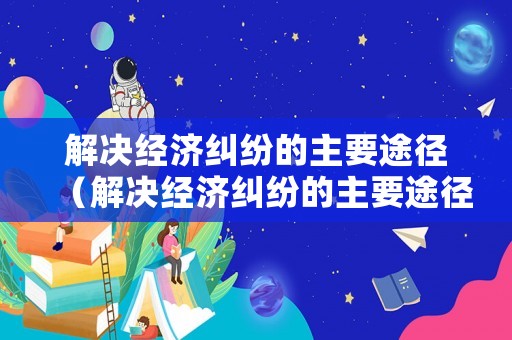 解決經(jīng)濟糾紛的主要途徑（解決經(jīng)濟糾紛的主要途徑是）