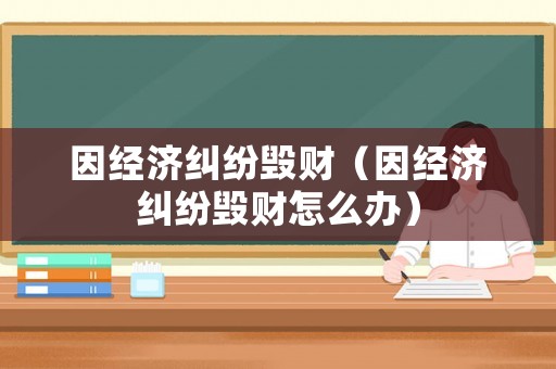 因經(jīng)濟(jì)糾紛毀財(cái)（因經(jīng)濟(jì)糾紛毀財(cái)怎么辦）