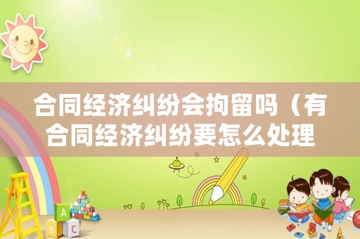 合同經濟糾紛會拘留嗎（有合同經濟糾紛要怎么處理）