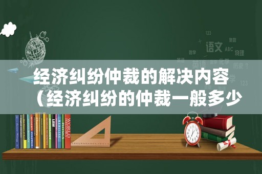經濟糾紛仲裁的解決內容（經濟糾紛的仲裁一般多少時間可以出結果）