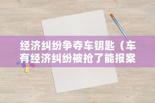 經(jīng)濟糾紛爭奪車鑰匙（車有經(jīng)濟糾紛被搶了能報案嗎?）