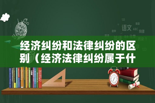 經濟糾紛和法律糾紛的區別（經濟法律糾紛屬于什么案件）