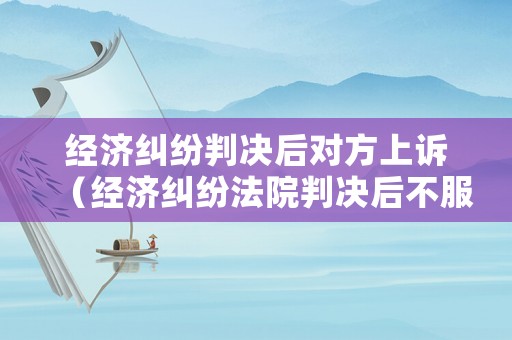 經濟糾紛判決后對方上訴（經濟糾紛法院判決后不服上訴期是多長時間）