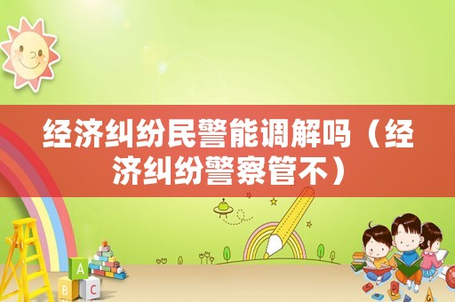 經濟糾紛民警能調解嗎（經濟糾紛警察管不）