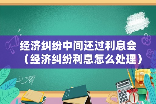 經濟糾紛中間還過利息會（經濟糾紛利息怎么處理）