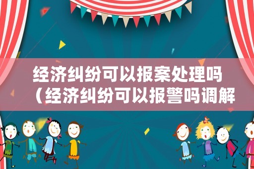經濟糾紛可以報案處理嗎（經濟糾紛可以報警嗎調解嗎）
