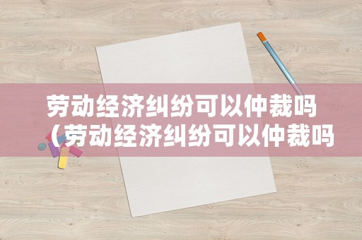 勞動經(jīng)濟糾紛可以仲裁嗎（勞動經(jīng)濟糾紛可以仲裁嗎法院）