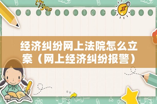 經濟糾紛網上法院怎么立案（網上經濟糾紛報警）