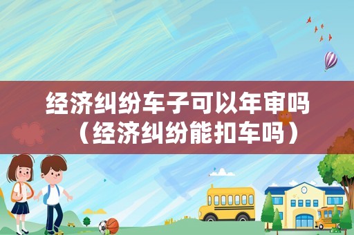 經濟糾紛車子可以年審嗎（經濟糾紛能扣車嗎）