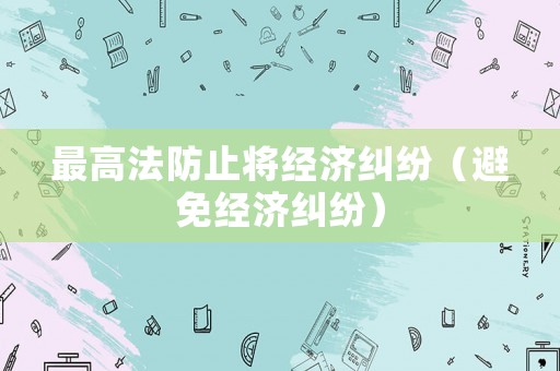 最高法防止將經(jīng)濟糾紛（避免經(jīng)濟糾紛）