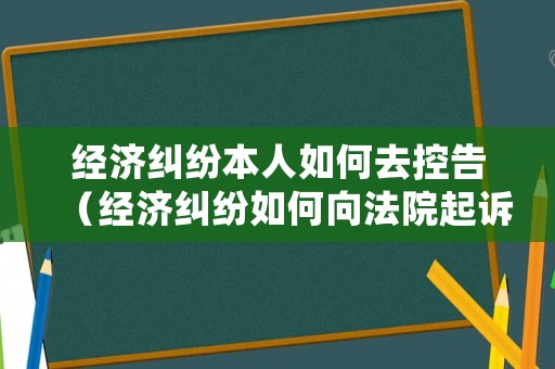 經(jīng)濟(jì)糾紛本人如何去控告（經(jīng)濟(jì)糾紛如何向法院起訴）