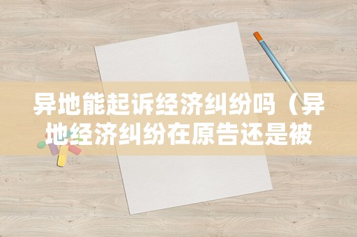 異地能起訴經濟糾紛嗎（異地經濟糾紛在原告還是被告地起訴）