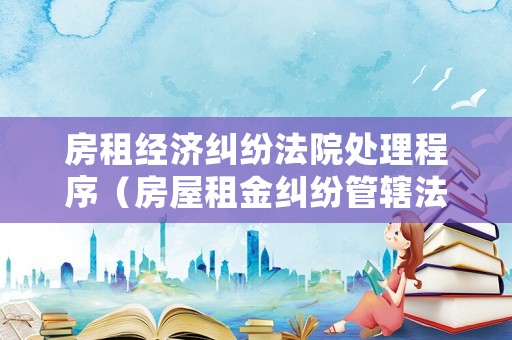 房租經(jīng)濟(jì)糾紛法院處理程序（房屋租金糾紛管轄法院）