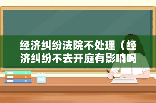 經濟糾紛法院不處理（經濟糾紛不去開庭有影響嗎）