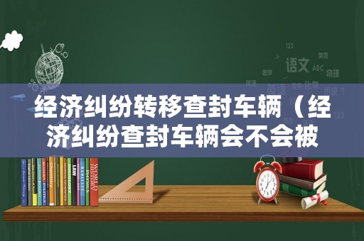 經(jīng)濟(jì)糾紛轉(zhuǎn)移查封車輛（經(jīng)濟(jì)糾紛查封車輛會(huì)不會(huì)被扣）