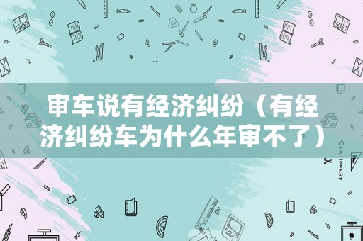 審車說有經濟糾紛（有經濟糾紛車為什么年審不了）